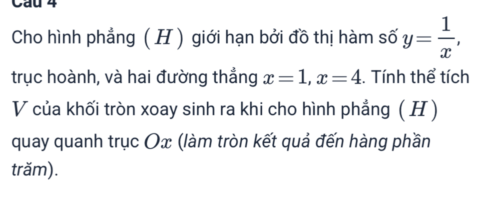 Cau 4 
Cho hình phẳng ( H) giới hạn bởi đồ thị hàm số y= 1/x , 
trục hoành, và hai đường thẳng x=1, x=4. Tính thể tích 
V của khối tròn xoay sinh ra khi cho hình phẳng ( H ) 
quay quanh trục Ox (làm tròn kết quả đến hàng phần 
trăm).