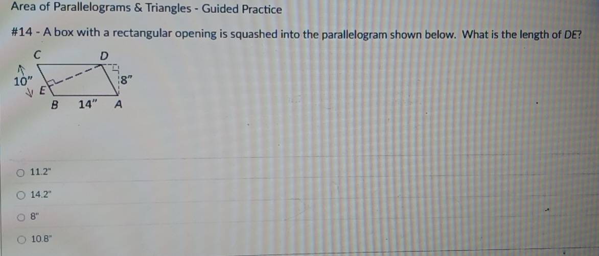 Area of Parallelograms & Triangles - Guided Practice
#14 - A box with a rectangular opening is squashed into the parallelogram shown below. What is the length of DE?
11.2^n
14.2°
8''
10.8''