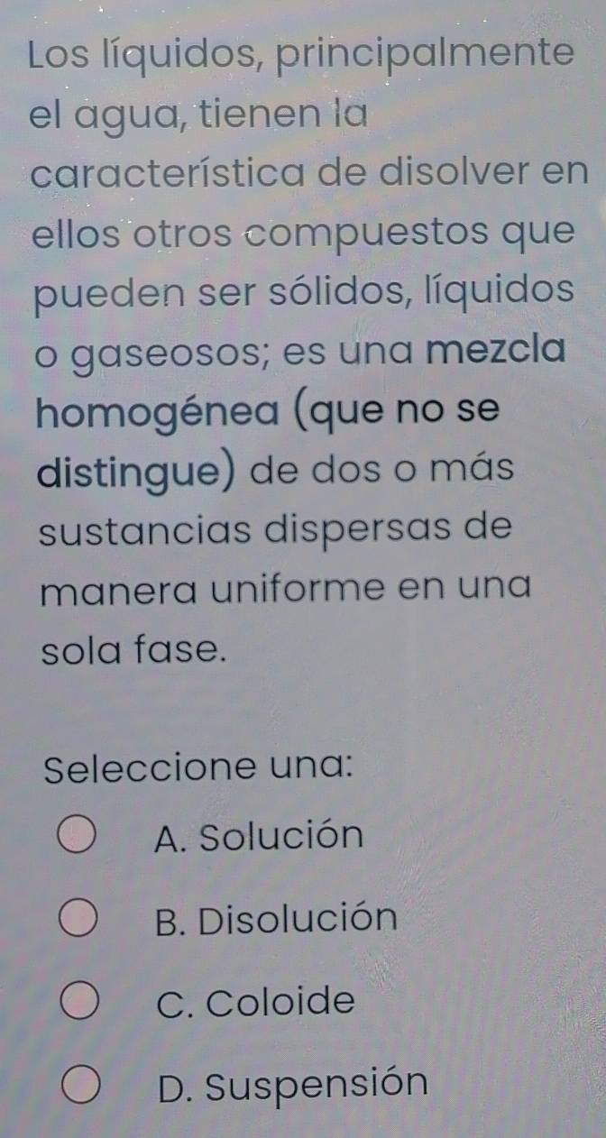 Los líquidos, principalmente
el agua, tienen la
característica de disolver en
ellos otros compuestos que
pueden ser sólidos, líquidos
o gaseosos; es una mezcla
homogénea (que no se
distingue) de dos o más
sustancias dispersas de
manera uniforme en una
sola fase.
Seleccione una:
A. Solución
B. Disolución
C. Coloide
D. Suspensión