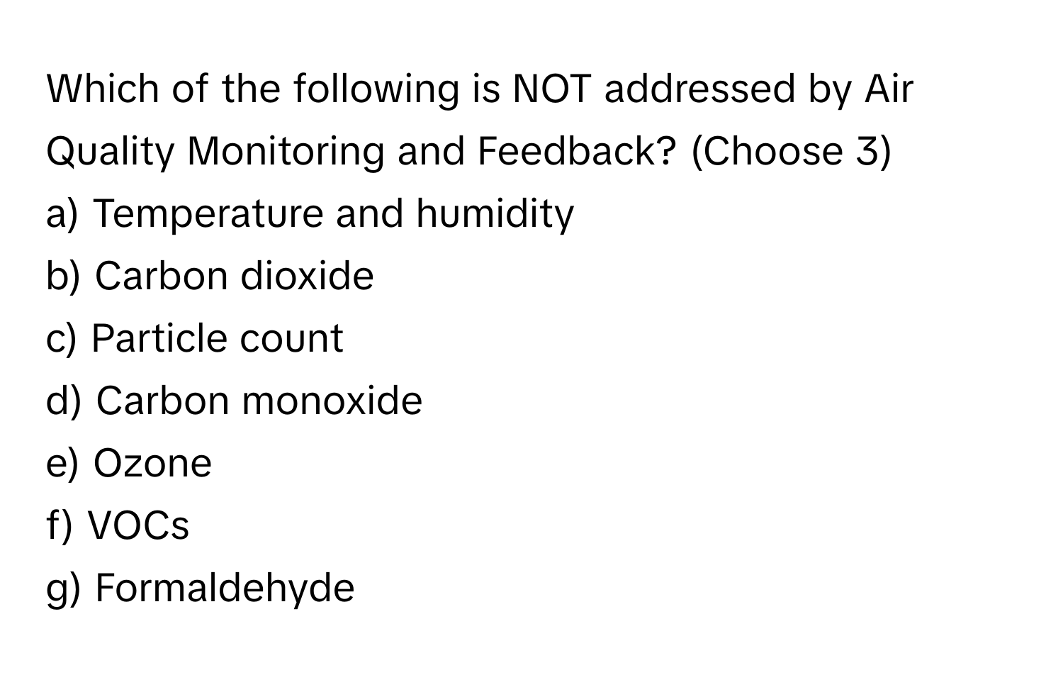 Which of the following is NOT addressed by Air Quality Monitoring and Feedback? (Choose 3)

a) Temperature and humidity
b) Carbon dioxide
c) Particle count
d) Carbon monoxide
e) Ozone
f) VOCs
g) Formaldehyde