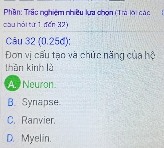 Phần: Trắc nghiệm nhiều lựa chọn (Trá lời các
câu hỏi từ 1 đến 32)
Câu 32 (0.25đ):
Đơn vị cấu tạo và chức năng của hệ
thần kinh là
A. Neuron.
B. Synapse.
C. Ranvier.
D. Myelin.