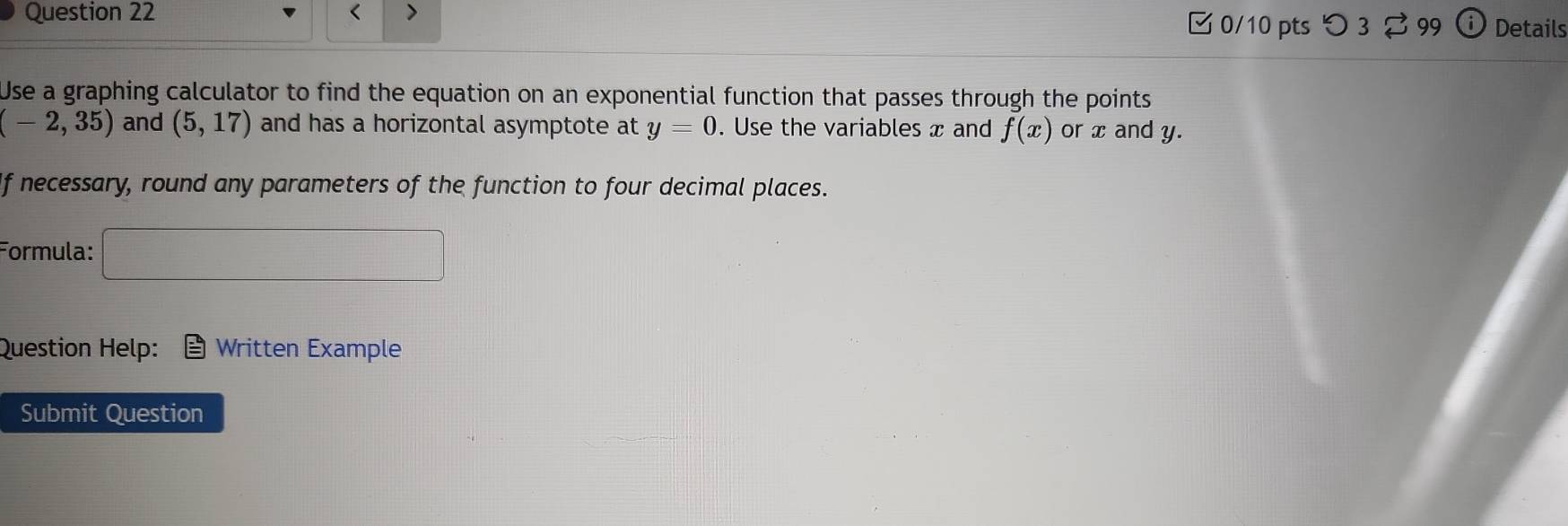 < > 
0/10 pts つ 3 B 99 Details 
Use a graphing calculator to find the equation on an exponential function that passes through the points
(-2,35) and (5,17) and has a horizontal asymptote at y=0. Use the variables x and f(x) or x and y. 
If necessary, round any parameters of the function to four decimal places. 
Formula: □ 
Question Help: Written Example 
Submit Question