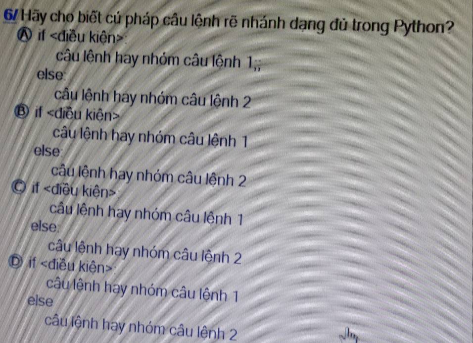 Hãy cho biết cú pháp câu lệnh rẽ nhánh dạng đủ trong Python?
Ⓐ if :
câu lệnh hay nhóm câu lệnh 1;;
else
câu lệnh hay nhóm câu lệnh 2
Ⓑ if
câu lệnh hay nhóm câu lệnh 1
else:
câu lệnh hay nhóm câu lệnh 2
© if :
câu lệnh hay nhóm câu lệnh 1
else:
câu lệnh hay nhóm câu lệnh 2
Ⓓ if
câu lệnh hay nhóm câu lệnh 1
else
câu lệnh hay nhóm câu lệnh 2