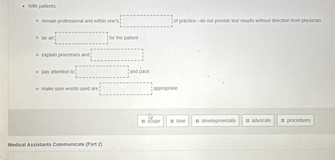 With patients
remain professional and within one's x_1+x_2= □ /□   of practice—do not provide test results without direction from physician
be an for the patient
explain processes and  1/4 
pay attention to □ and pace
o make sure words used are □ appropriate
:: scope :: tone :: developmentally : advocate : procedures
Medical Assistants Communicate (Part 2)
