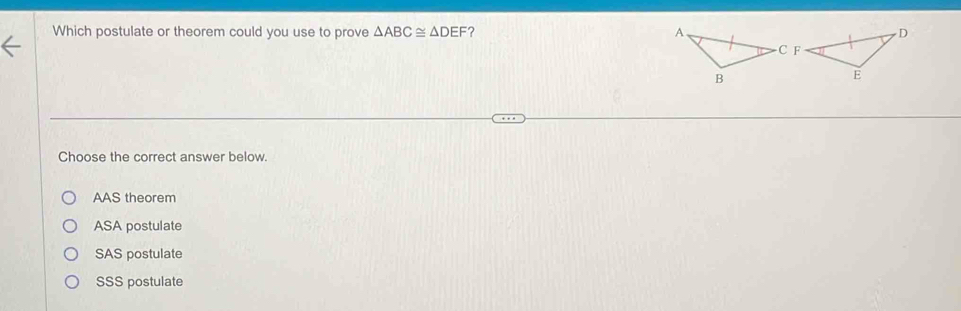 Which postulate or theorem could you use to prove △ ABC≌ △ DEF ? 
Choose the correct answer below.
AAS theorem
ASA postulate
SAS postulate
SSS postulate