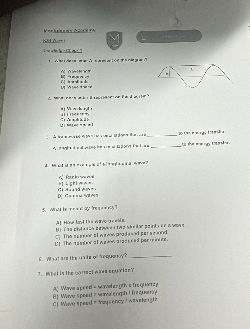 Montqomery Academy
KS4 Waves a gves e
Knowledge Check 1
1. What does letter A represent on the diagram?
A) Wavelength
B) Frequency
C) Amplitude
D) Wave speed
2. What does letter B represent on the diagram?
A) Wavelength
B) Frequency
C) Amplitude
D) Wave speed
3. A transverse wave has oscillations that are _to the energy transfer.
A longitudinal wave has oscillations that are _to the energy transfer.
4. What is an example of a longitudinal wave?
A) Radio waves
B) Light waves
C) Sound waves
D) Gamma waves
5. What is meant by frequency?
A) How fast the wave travels.
B) The distance between two similar points on a wave.
C) The number of waves produced per second.
D) The number of waves produced per minute.
6. What are the units of frequency?_
7. What is the correct wave equation?
A) Wave speed = wavelength x frequency
B) Wave speed = wavelength / frequency
C) Wave speed = frequency / wavelength