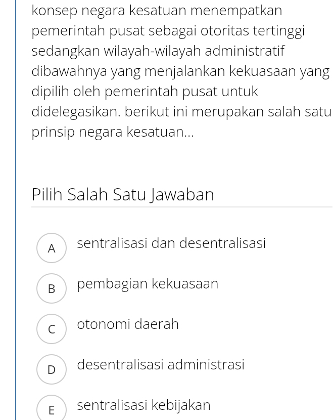 konsep negara kesatuan menempatkan
pemerintah pusat sebagai otoritas tertinggi
sedangkan wilayah-wilayah administratif
dibawahnya yang menjalankan kekuasaan yang
dipilih oleh pemerintah pusat untuk
didelegasikan. berikut ini merupakan salah satu
prinsip negara kesatuan...
Pilih Salah Satu Jawaban
A sentralisasi dan desentralisasi
B pembagian kekuasaan
c otonomi daerah
D desentralisasi administrasi
E sentralisasi kebijakan