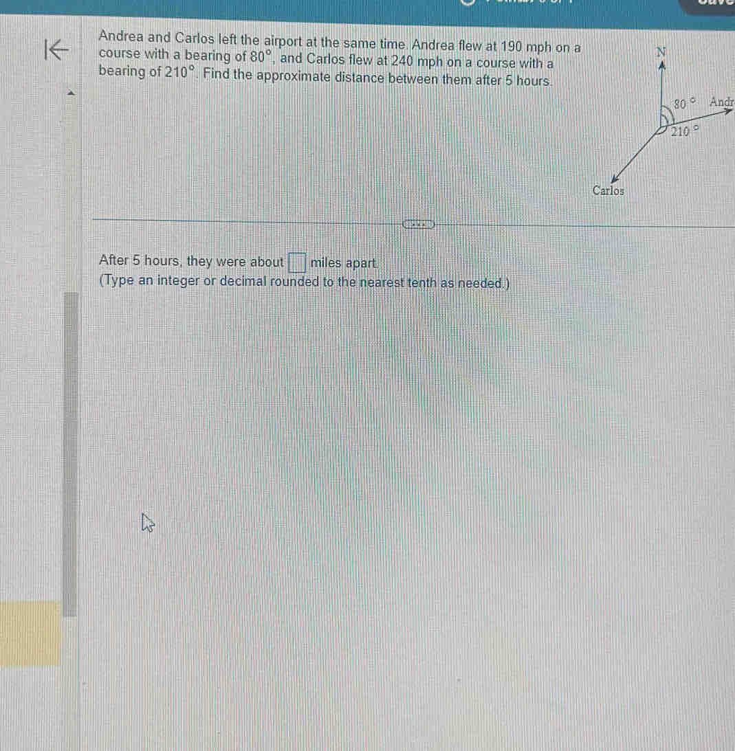 Andrea and Carlos left the airport at the same time. Andrea flew at 190 mph on a
course with a bearing of 80° , and Carlos flew at 240 mph on a course with a
bearing of 210° Find the approximate distance between them after 5 hours.
Andr
After 5 hours, they were about □ miles apart.
(Type an integer or decimal rounded to the nearest tenth as needed.)