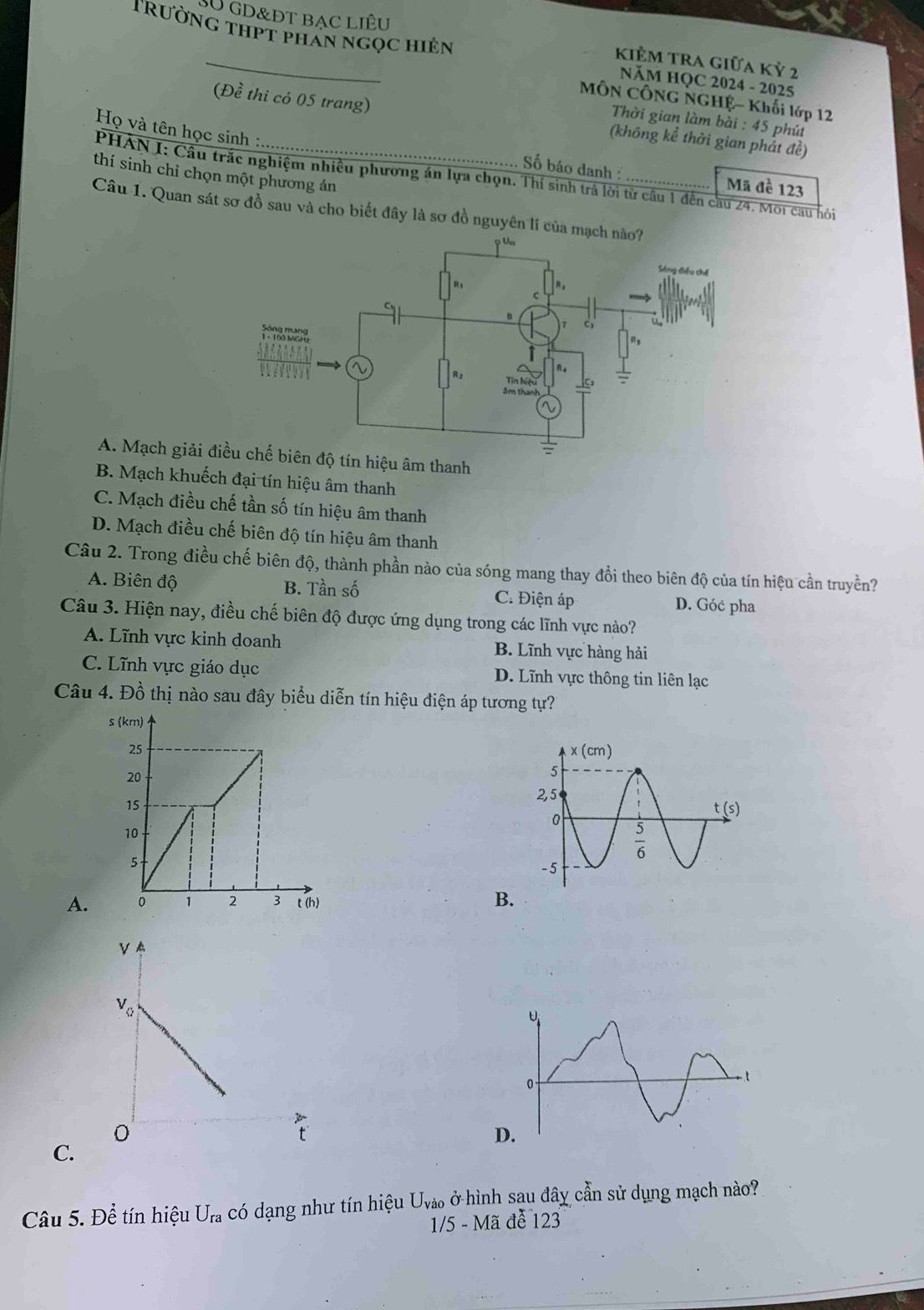 SU GD&ĐT BạC LIÊU KiÊm tra giữa Kỷ 2
TRường thPT phẩn ngọc hiên NăM HQC 2024 - 2025
MÔN CÔNG NGHỆ- Khối lớp 12
(Đề thi có 05 trang) (không kể thời gian phảt đề)
Thời gian làm bài : 45 phú
Họ và tên học sinh :
thí sinh chỉ chọn một phương án
Số báo danh Mã đề 123
PHAN I: Cầu trắc nghiệm nhiều phương án lựa chọn. Thí sinh trả lời từ cầu 1 đến cầu 24. Môi cau hỏi
Câu 1. Quan sát sơ đồ sau và cho biết đây là sơ đồ nguyên lí
A. Mạch giải điều chế biên độ tín hiệu âm thanh
B. Mạch khuếch đại tín hiệu âm thanh
C. Mạch điều chế tần số tín hiệu âm thanh
D. Mạch điều chế biên độ tín hiệu âm thanh
Câu 2. Trong điều chế biên độ, thành phần nào của sóng mang thay đổi theo biên độ của tín hiệu cần truyền?
A. Biên độ B. Tần số C. Điện áp D. Góć pha
Câu 3. Hiện nay, điều chế biên độ được ứng dụng trong các lĩnh vực nào?
A. Lĩnh vực kinh doanh B. Lĩnh vực hàng hải
C. Lĩnh vực giáo dục D. Lĩnh vực thông tin liên lạc
Câu 4. Đồ thị nào sau đây biểu diễn tín hiệu điện áp tương tự?
A.
B
C.
Câu 5. Để tín hiệu U_ra có dạng như tín hiệu U_Vao ở hình sau đây cần sử dụng mạch nào?
1/5-Ma để 123