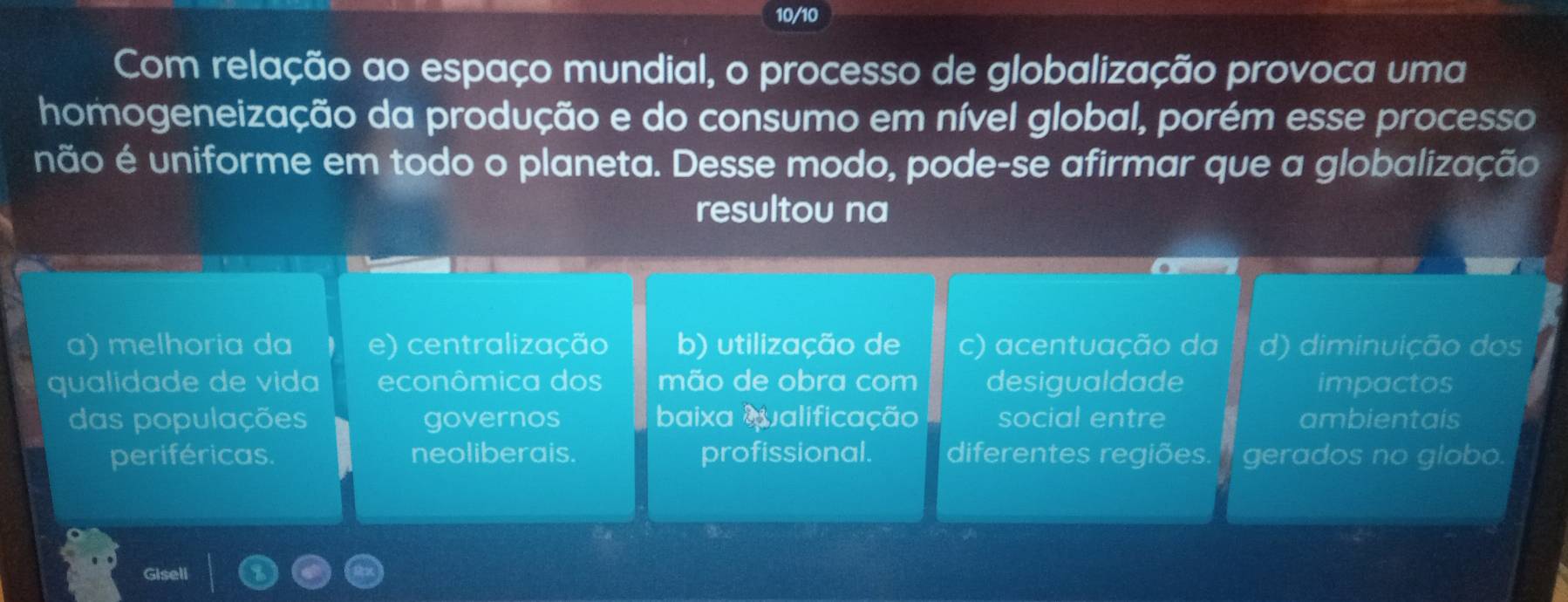 10/10
Com relação ao espaço mundial, o processo de globalização provoca uma
homogeneização da produção e do consumo em nível global, porém esse processo
não é uniforme em todo o planeta. Desse modo, pode-se afirmar que a globalização
resultou na
a) melhoria da e) centralização b) utilização de c) acentuação da d) diminuição dos
qualidade de vida econômica dos mão de obra com desigualdade impactos
das populações governos baixa Qualificação social entre ambientais
periféricas. neoliberais. profissional. diferentes regiões. ' gerados no globo.
Gisell