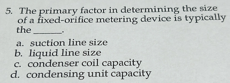 The primary factor in determining the size
of a fixed-orifice metering device is typically
the_
.
a. suction line size
b. liquid line size
c. condenser coil capacity
d. condensing unit capacity