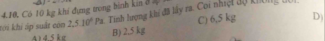 Có 10 kg khí đựng trong bình kin ở ấp . 1. Tinh lượng khí đã lây ra. Coi nhiệt đọ khợng đo n
tới khi áp suất còn 2,5.10^6Pa
C) 6,5 kg
A) 4.5 kg
B) 2,5 kg D)
