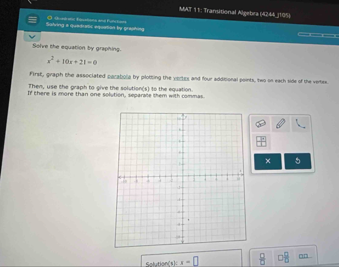 MAT 11: Transitional Algebra (4244_J105) 
Quadratic Equations and Functions 
Solving a quadratic equation by graphing 
Solve the equation by graphing.
x^2+10x+21=0
First, graph the associated parabola by plotting the vertex and four additional points, two on each side of the vertex. 
Then, use the graph to give the solution(s) to the equation. 
If there is more than one solution, separate them with commas. 
5 
Solution(s): x=□  □ /□   □  □ /□  