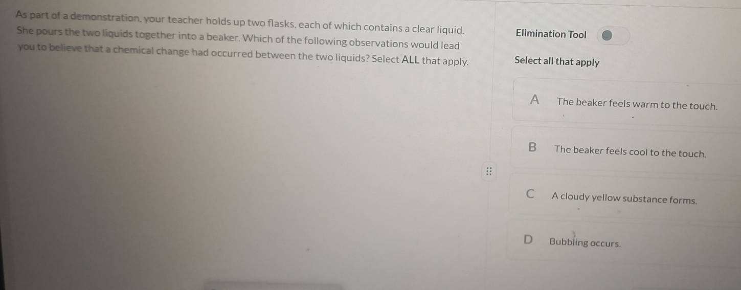 As part of a demonstration, your teacher holds up two flasks, each of which contains a clear liquid. Elimination Tool
She pours the two liquids together into a beaker. Which of the following observations would lead
you to believe that a chemical change had occurred between the two liquids? Select ALL that apply. Select all that apply
A The beaker feels warm to the touch.
B_ The beaker feels cool to the touch.
::
C A cloudy yellow substance forms.
o Bubbling occurs.