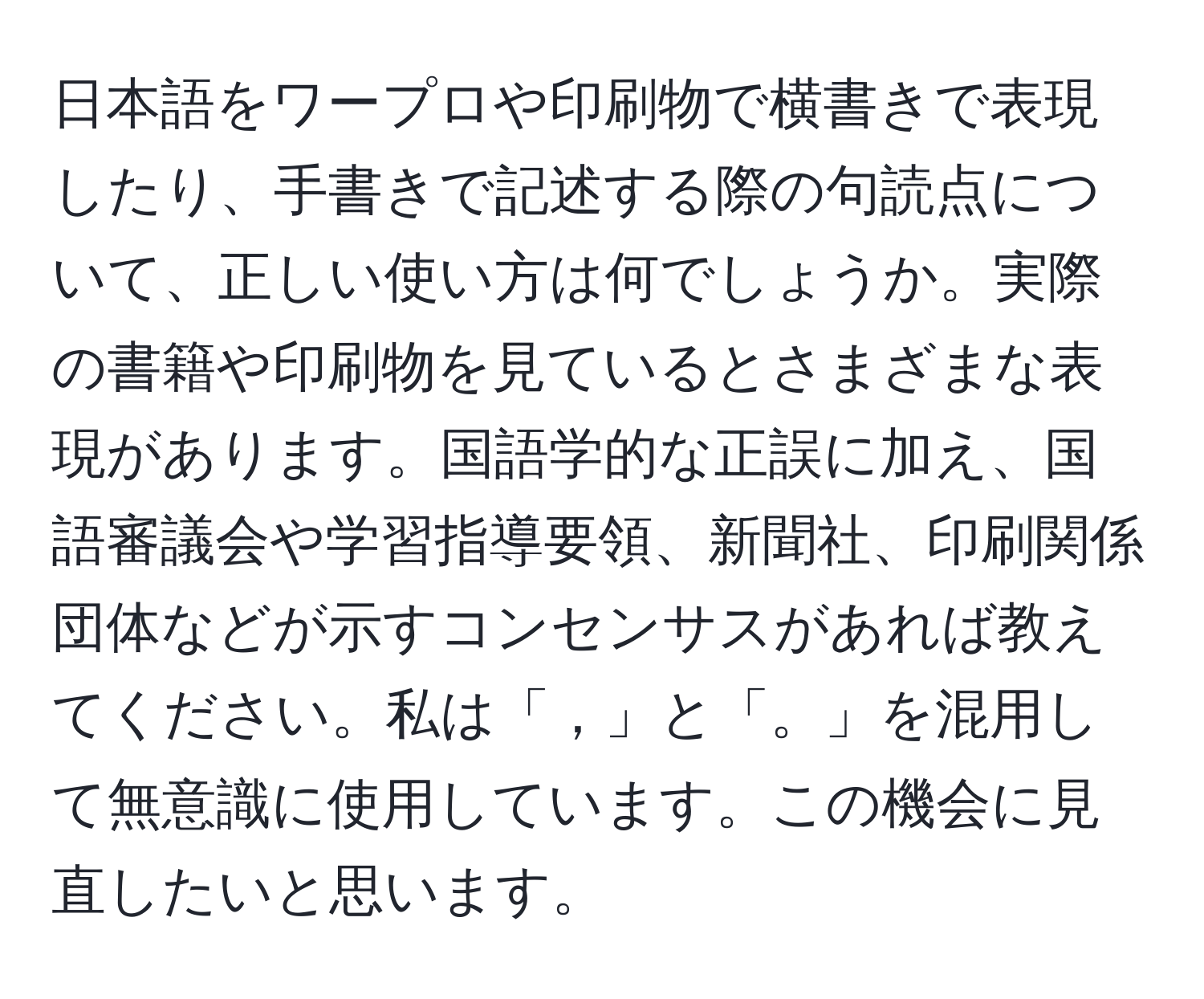 日本語をワープロや印刷物で横書きで表現したり、手書きで記述する際の句読点について、正しい使い方は何でしょうか。実際の書籍や印刷物を見ているとさまざまな表現があります。国語学的な正誤に加え、国語審議会や学習指導要領、新聞社、印刷関係団体などが示すコンセンサスがあれば教えてください。私は「，」と「。」を混用して無意識に使用しています。この機会に見直したいと思います。