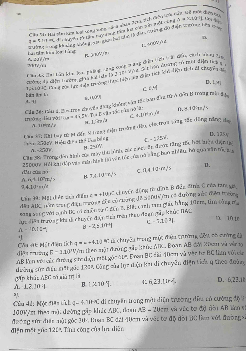 Hai tấm kim loại song song, cách nhau 2cm, tích điện trái ở
t điện tích
q=5.10^(-10)C di chuyển từ tấm này sang tấm kia cần tốn một công
A=2.10^(-9)J. Coi điện
D.
trường trong khoảng không gian giữa hai tấm là đều. Cường độ điện trường bên trong
C. 400V/m
hai tấm kim loại bằng
B. 300V/m
A. 20V/m
200V/m
Câu 35: Hai bản kim loại phẳng, song song mang điện tích trái dấu, cách nhau 2cm
cường độ điện trường giữa hai bản là 3.10^3V/m m. Sát bản dương có một điện tích q=
1,5.10^(-2)C C. Công của lực điện trường thực hiện lên điện tích khi điện tích di chuyển đến
D. 1,8]
C. 0,9]
bản âm là
A. 9J B. 0,09J
Câu 36: Câu 1. Electron chuyển động không vận tốc ban đầu từ A đến B trong một điện
C. 4.10^6m/s D. 8.10^6m/ s
trường đều với U_AB=45,5V. -  Tại B vận tốc của nó là:
B. 1,5m/s
A. 10^6m/s
Câu 37: Khi bay từ M đến N trong điện trường đều, electron tăng tốc động năng tăng
thêm 250eV. Hiệu điện thế Umn bằng
A. -250V.
B. 250V. C. - 125V.
D. 125V
Câu 38: Trong đèn hình của máy thu hình, các electrôn được tăng tốc bởi hiệu điện thế
25000V. Hỏi khi đập vào màn hình thì vận tốc của nó bằng bao nhiêu, bỏ qua vận tốc ban
đầu của nó:
A. 6,4.10^7m/s B. 7,4.10^7m/s C. 8,4.10^7 /m/s
D.
9,4.10^7m/s
Câu 39: Một điện tích điểm q=+10mu C chuyển động từ đỉnh B đến đỉnh C của tam giáo
đều ABC, nằm trong điện trường đều có cường độ 5000V/m có đường sức điện trường
song song với cạnh BC có chiều từ C đến B. Biết cạnh tam giác bằng 10cm, tìm công của
lực điện trường khi di chuyển điện tích trên theo đoạn gấp khúc BAC
B. - 2, 5.10^(-4)J C. - 5.10·³J.
D. 10.10
A. -10.10^(-4)J
⁴J.
Câu 40: Một điện tích q==+4.10^(-8)C di chuyển trong một điện trường đều có cường độ
điện trường E=3.10^3V/m theo một đường gấp khúc ABC. Đoạn AB dài 20cm và véc tơ
AB làm với các đường sức điện một góc 60°. Đoạn BC dài 40cm và véc tơ BC làm với các
đường sức điện một góc 120° P. Công của lực điện khi di chuyển điện tích q theo đường
gấp khúc ABC có giá trị là
A. -1,2.10^(-5)J. B. 1,2.10·⁵J.
C. 6,23.10^(-5)J. D. -6,23.10
5J.
Câu 41: Một điện tích q=4.10^(-8)C di chuyển trong một điện trường đều có cường độ E
100V/m theo một đường gấp khúc ABC, đoạn AB=20cm và véc tơ độ dời AB làm về
đường sức điện một góc 30°. Đoạn BC dài 40cm và véc tơ độ dời BC làm với đường sử
điện một góc 120° 1. Tính công của lực điện