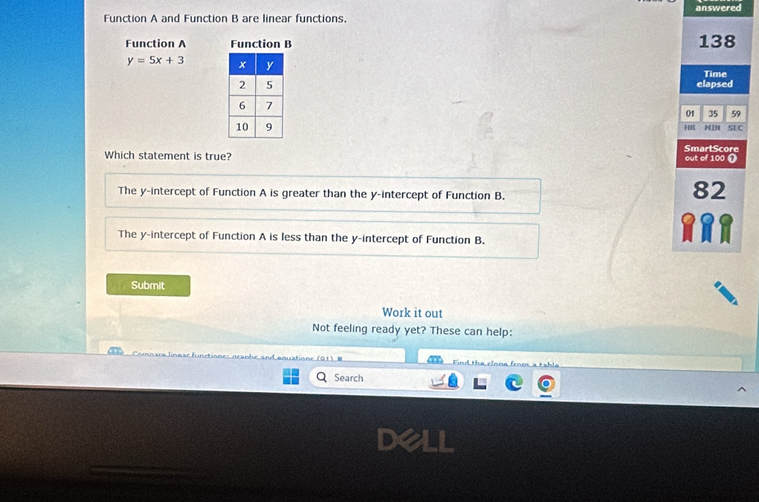 Function A and Function B are linear functions. answered
Function A Function B 138
y=5x+3
Time
elapsed
01 35 59
HR MIN SEC
SmartScore
Which statement is true? out of 100 o
The y-intercept of Function A is greater than the y-intercept of Function B.
82
The y-intercept of Function A is less than the y-intercept of Function B.
Submit
Work it out
Not feeling ready yet? These can help:
Find the clone from a table
Search