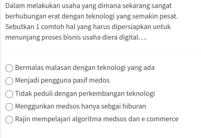 Dalam melakukan usaha yang dimana sekarang sangat
berhubungan erat dengan teknologi yang semakin pesat.
Sebutkan 1 comtoh hal yang harus dipersiapkan untuk
menunjang proses bisnis usaha diera digital....
Bermalas malasan dengan teknologi yang ada
Menjadi pengguna pasif medos
Tidak peduli dengan perkembangan teknologi
Menggunkan medsos hanya sebgai hiburan
Rajin mempelajari algoritma medsos dan e commerce