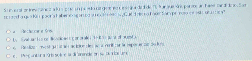 Sam está entrevistando a Kris para un puesto de gerente de seguridad de TI. Aunque Kris parece un buen candidato, Sam
sospecha que Kris podría haber exagerado su experiencia. ¿Qué debería hacer Sam primero en esta situación?
a. Rechazar a Kris.
b. Evaluar las calificaciones generales de Kris para el puesto.
c. Realizar investigaciones adicionales para verificar la experiencia de Kris.
d. Preguntar a Kris sobre la diferencia en su currículum.