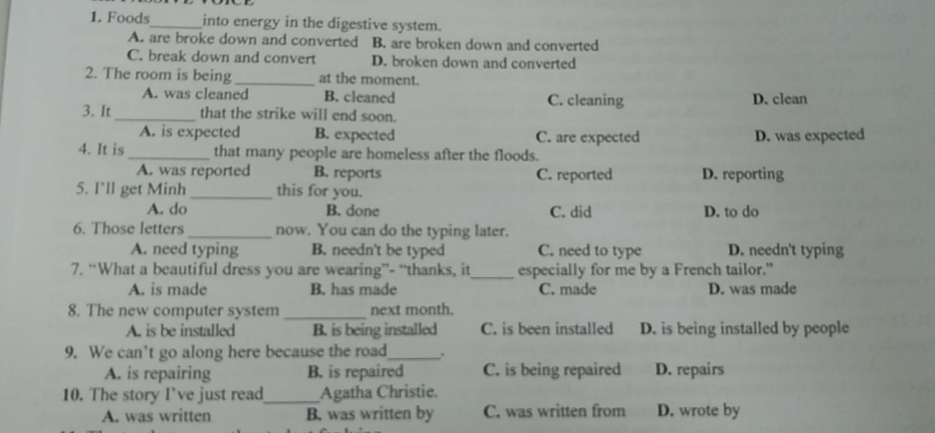 Foods_ into energy in the digestive system.
A. are broke down and converted B. are broken down and converted
C. break down and convert D. broken down and converted
2. The room is being _at the moment.
A. was cleaned B. cleaned C. cleaning D. clean
3. It _that the strike will end soon.
A. is expected B. expected C. are expected D. was expected
4. It is _that many people are homeless after the floods.
A. was reported B. reports C. reported D. reporting
5. I’ll get Minh _this for you.
A. do B. done C. did D. to do
6. Those letters _now. You can do the typing later.
A. need typing B. needn't be typed C. need to type D. needn't typing
7. “What a beautiful dress you are wearing”- “thanks, it_ especially for me by a French tailor.”
A. is made B. has made C. made D. was made
8. The new computer system _next month.
A. is be installed B. is being installed C. is been installed D. is being installed by people
9. We can’t go along here because the road_ .
A. is repairing B. is repaired C. is being repaired D. repairs
10. The story I’ve just read_ Agatha Christie.
A. was written B. was written by C. was written from D. wrote by