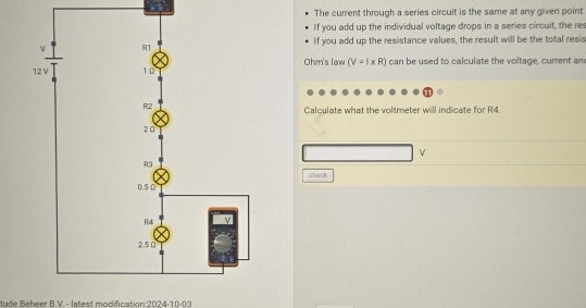 The current through a series circuit is the same at any given point 
If you add up the individual voltage drops in a series circuit, the res 
If you add up the resistance values, the result will be the total resis 
Ohm's law (V=I* R) can be used to calculate the voltage, current an 
Calculate what the voltmeter will indicate for R4.
V
check 
tude Reheer R V - latest modification:2024-10-03