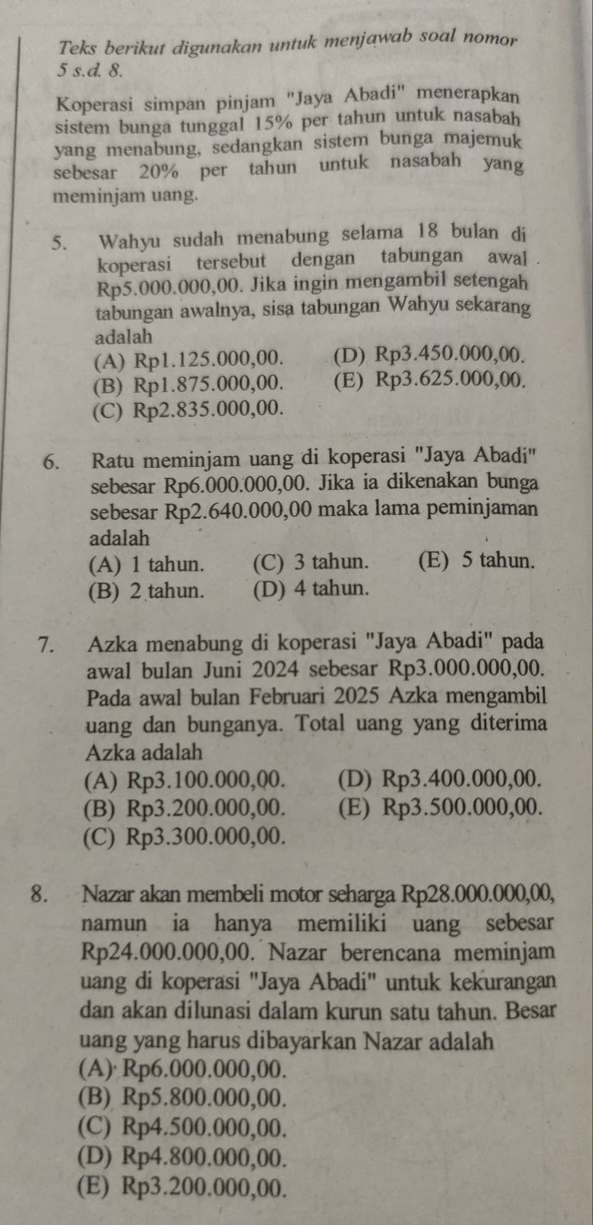 Teks berikut digunakan untuk menjawab soal nomor
5 s.d. 8.
Koperasi simpan pinjam "Jaya Abadi" menerapkan
sistem bunga tunggal 15% per tahun untuk nasabah
yang menabung, sedangkan sistem bunga majemuk
sebesar 20% per tahun untuk nasabah yang
meminjam uang.
5. Wahyu sudah menabung selama 18 bulan di
koperasi tersebut dengan tabungan  awal .
Rp5.000.000,00. Jika ingin mengambil setengah
tabungan awalnya, sisa tabungan Wahyu sekarang
adalah
(A) Rp1.125.000,00. (D) Rp3.450.000,00.
(B) Rp1.875.000,00. (E) Rp3.625.000,00.
(C) Rp2.835.000,00.
6. Ratu meminjam uang di koperasi "Jaya Abadi"
sebesar Rp6.000.000,00. Jika ia dikenakan bunga
sebesar Rp2.640.000,00 maka lama peminjaman
adalah
(A) 1 tahun. (C) 3 tahun. (E) 5 tahun.
(B) 2 tahun. (D) 4 tahun.
7. Azka menabung di koperasi "Jaya Abadi" pada
awal bulan Juni 2024 sebesar Rp3.000.000,00.
Pada awal bulan Februari 2025 Azka mengambil
uang dan bunganya. Total uang yang diterima
Azka adalah
(A) Rp3.100.000,00. (D) Rp3.400.000,00.
(B) Rp3.200.000,00. (E) Rp3.500.000,00.
(C) Rp3.300.000,00.
8. Nazar akan membeli motor seharga Rp28.000.000,00,
namun ia hanya memiliki uang sebesar
Rp24.000.000,00. Nazar berencana meminjam
uang di koperasi "Jaya Abadi" untuk kekurangan
dan akan dilunasi dalam kurun satu tahun. Besar
uang yang harus dibayarkan Nazar adalah
(A) Rp6.000.000,00.
(B) Rp5.800.000,00.
(C) Rp4.500.000,00.
(D) Rp4.800.000,00.
(E) Rp3.200.000,00.