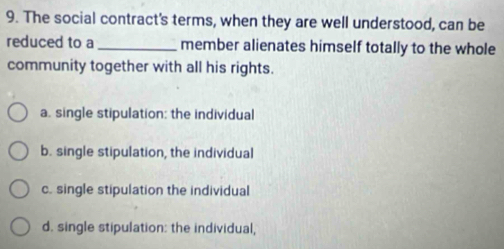 The social contract's terms, when they are well understood, can be
reduced to a_ member alienates himself totally to the whole
community together with all his rights.
a. single stipulation: the individual
b. single stipulation, the individual
c. single stipulation the individual
d. single stipulation: the individual,