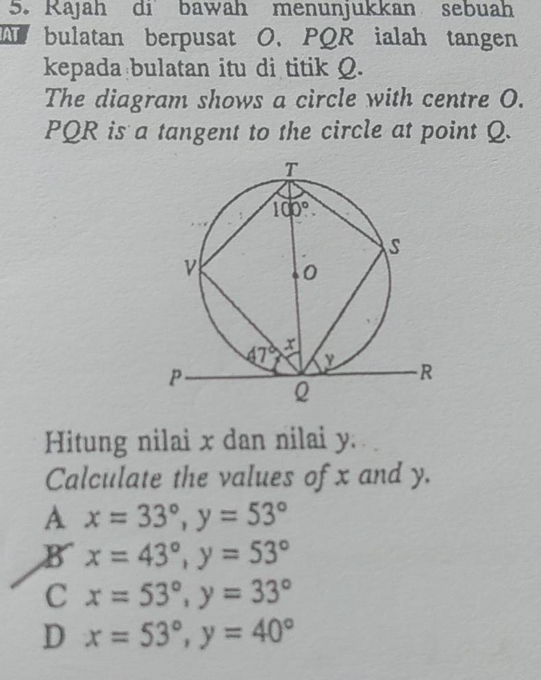 Rajah dibawah menunjukkan sebuah
T bulatan berpusat O、 PQR ialah tangen
kepada bulatan itu di titik Q.
The diagram shows a circle with centre O.
PQR is a tangent to the circle at point Q.
Hitung nilai x dan nilai y.
Calculate the values of x and y.
A x=33°,y=53°
B x=43°,y=53°
C x=53°,y=33°
D x=53°,y=40°