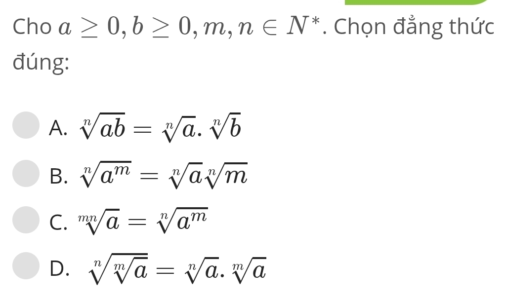 Cho a≥ 0, b≥ 0,m,n∈ N^*. Chọn đẳng thức
đúng:
A. sqrt[n](ab)=sqrt[n](a)· sqrt[n](b)
B. sqrt[n](a^m)=sqrt[n](a)sqrt[n](m)
C. sqrt[mn](a)=sqrt[n](a^m)
D. sqrt[n](sqrt [m]a)=sqrt[n](a).sqrt[m](a)