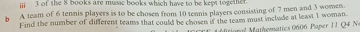 iii 3 of the 8 books are music books which have to be kept together. 
b A team of 6 tennis players is to be chosen from 10 tennis players consisting of 7 men and 3 women. 
Find the number of different teams that could be chosen if the team must include at least 1 woman. 
ditional athematics 0606 Paper 11 Q4 N
