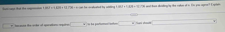 Suni says that the expression 1,057+1,820+12,736+n can be evaluated by adding 1,057+1,820+12,736 and then dividing by the value of n. Do you agree? Explain. 
because the order of operations requires ... to be performed before □ Sun i should □
