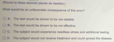 (Round to three decimal places as needed.)
What would be an unfavorable consequence of this error?
A. The test would be shown to be not reliable.
B. The tast would be shown to be not effective.
C. The subject would experience needless stress and additional testing.
D. The subject would not receive treatment and could spread the disease.