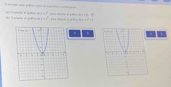 Trasladar cada gráfico como se específica a continuación.
(a) Trasladar el gráfico de y=x^2 , para obtener el gráfico de y=(x-5)^2.
(b) Trasladar el gráfico de y=x^2 , para obtener el gráfico de y=x^2+4
× 5
x 。