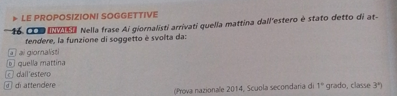 LE PROPOSIZIONI SOGGETTIVE
6 000 IVAS Nella frase Ai giornalisti arrivati quella mattina dall’estero è stato detto di at- 
tendere, la funzione di soggetto è svolta da: 
a ai giornalisti 
ⓑ quella mattina 
dall´estero 
di attendere 1° grado, classe 3^a)
(Prova nazionale 2014, Scuola secondaria di