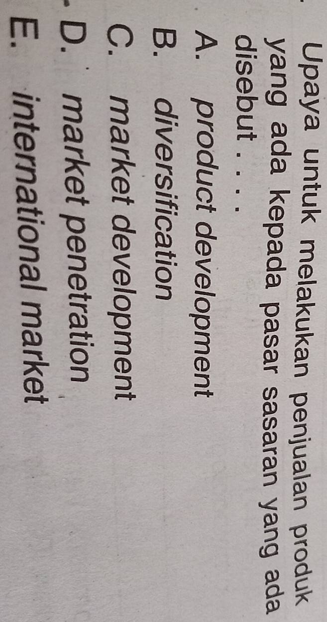 Upaya untuk melakukan penjualan produk
yang ada kepada pasar sasaran yang ada
disebut . . . .
A. product development
B. diversification
C. market development
D. market penetration
E. international market