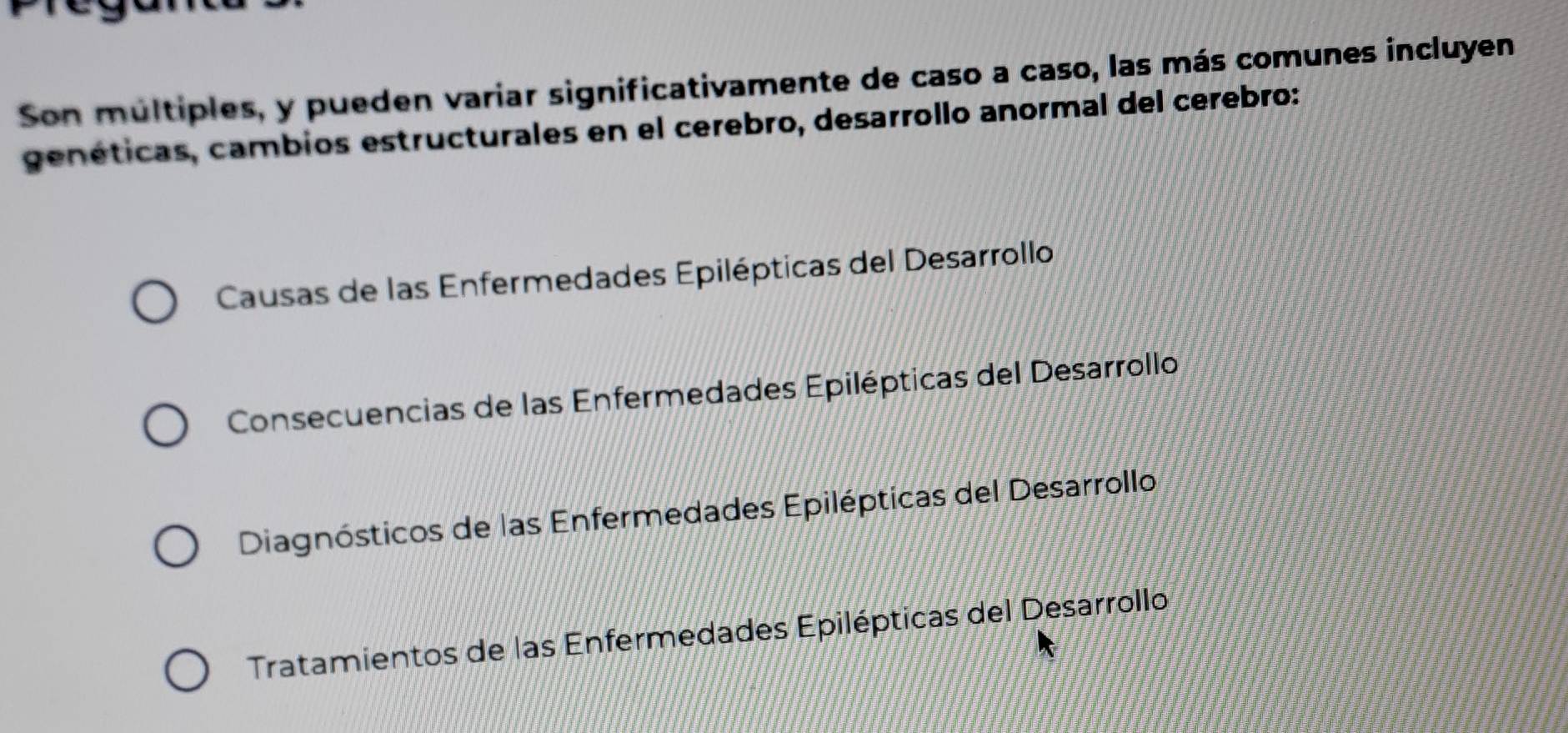 Son múltiples, y pueden variar significativamente de caso a caso, las más comunes incluyen
genéticas, cambios estructurales en el cerebro, desarrollo anormal del cerebro:
Causas de las Enfermedades Epilépticas del Desarrollo
Consecuencias de las Enfermedades Epilépticas del Desarrollo
Diagnósticos de las Enfermedades Epilépticas del Desarrollo
Tratamientos de las Enfermedades Epilépticas del Desarrollo