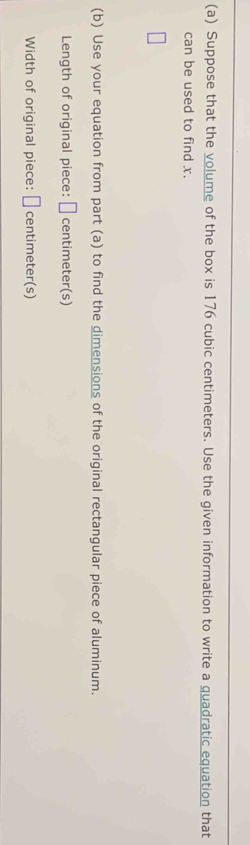Suppose that the volume of the box is 176 cubic centimeters. Use the given information to write a quadratic equation that 
can be used to find x. 
(b) Use your equation from part (a) to find the dimensions of the original rectangular piece of aluminum. 
Length of original piece: □ centimeter (s) 
Width of original piece: □ centimeter (s)