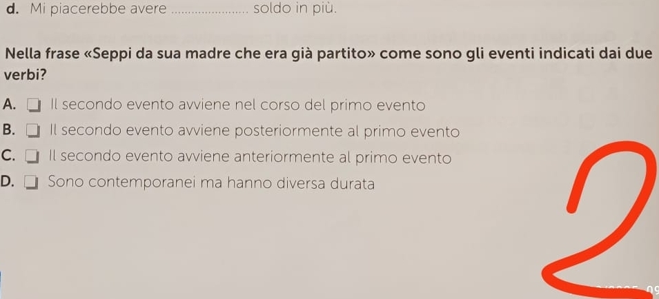 d. Mi piacerebbe avere _soldo in più.
Nella frase «Seppi da sua madre che era già partito» come sono gli eventi indicati dai due
verbi?
A. Il secondo evento avviene nel corso del primo evento
B. Il secondo evento avviene posteriormente al primo evento
C. [ Il secondo evento avviene anteriormente al primo evento
D. □ Sono contemporanei ma hanno diversa durata