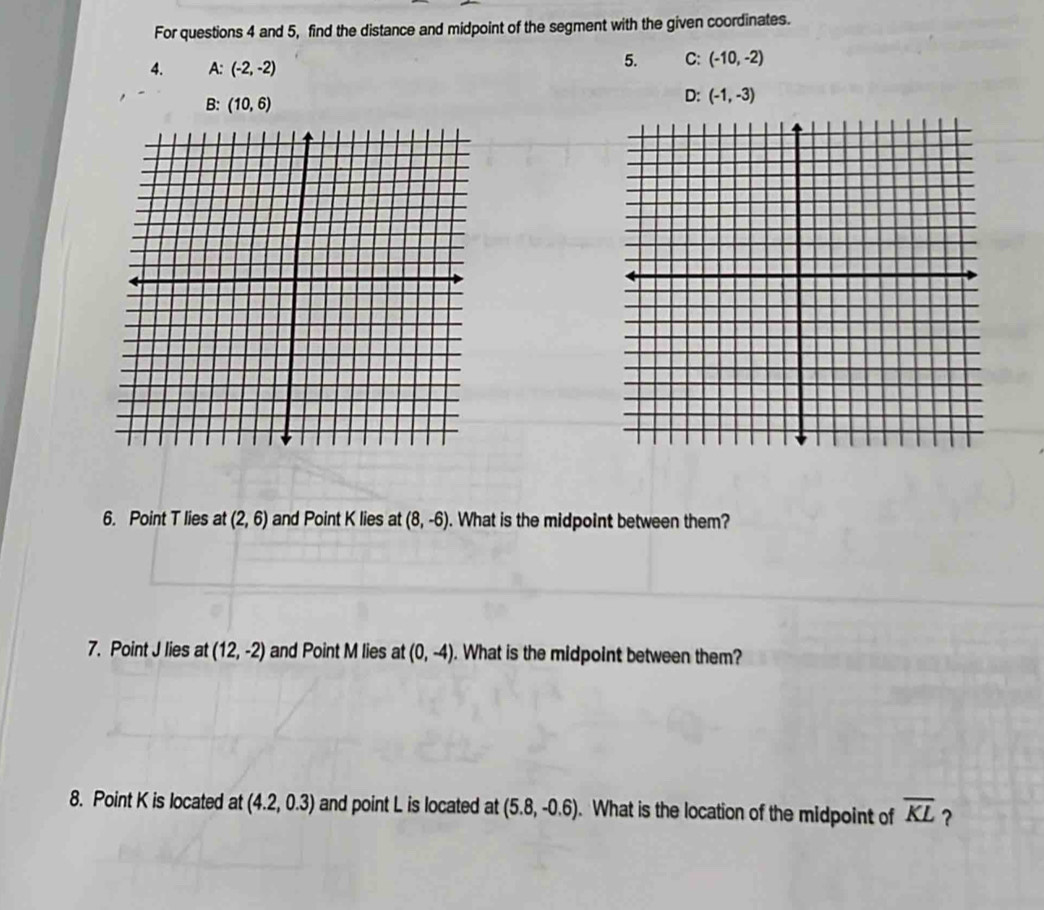 For questions 4 and 5, find the distance and midpoint of the segment with the given coordinates.
4. A: (-2,-2)
5. C: (-10,-2)
B: (10,6)
D: (-1,-3)
6. Point T lies at (2,6) and Point K lies at (8,-6). What is the midpoint between them?
7. Point J lies at (12,-2) and Point M lies at (0,-4). What is the midpoint between them?
8. Point K is located at (4.2,0.3) and point L is located at (5.8,-0.6). What is the location of the midpoint of overline KL ？