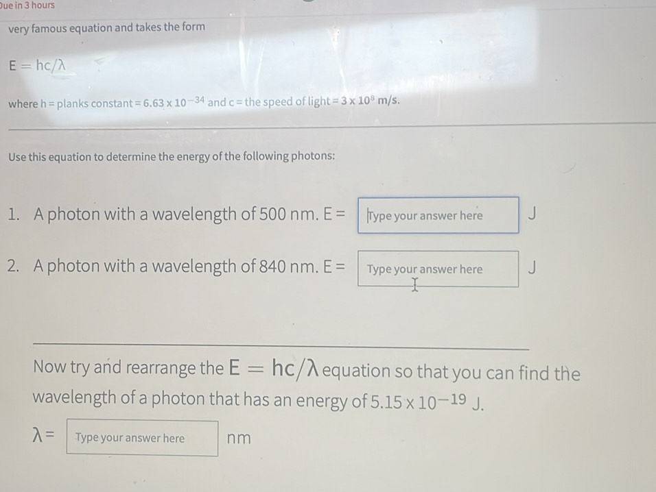 ue in 3 hours
very famous equation and takes the form
E=hc
where h= planks constant =6.63* 10^(-34) and c= the speed of light=3* 10^8m/s. 
_ 
_ 
Use this equation to determine the energy of the following photons: 
1. A photon with a wavelength of 500 nm. E= Type your answer here 
2. A photon with a wavelength of 84 0 nm.E= Type your answer here 
_ 
_ 
Now try and rearrange the E=hc/lambda equation so that you can find the 
wavelength of a photon that has an energy of 5.15* 10^(-19)J.
lambda = Type your answer here nm