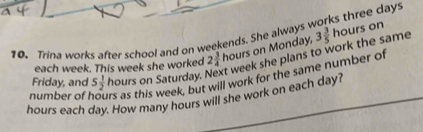 days
10. Trina works after school and on weekends. She always 3 3/5 hours on 
each week. This week she worked 2 3/4  ∠ DAR s on Monday, 
Friday, and 5 1/2  hours on Saturday. t week she plans to work the same 
number of hours as this week, but will work for the same number of
hours each day. How many hours will she work on each day?