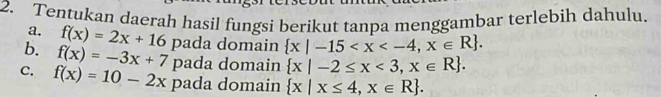 Tentukan daerah hasil fungsi berikut tanpa menggambar terlebih dahulu. 
a. f(x)=2x+16 pada domain  x|-15 . 
b. f(x)=-3x+7 pada domain  x|-2≤ x<3,x∈ R. 
C. f(x)=10-2x pada domain  x|x≤ 4,x∈ R.