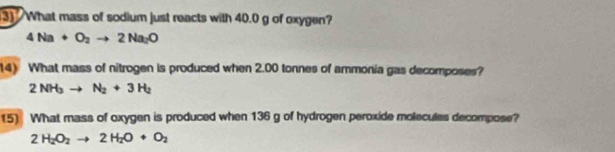 What mass of sodium just reacts with 40.0 g of oxygen?
4Na+O_2to 2Na_2O
14) What mass of nitrogen is produced when 2.00 tonnes of ammonia gas decomposes?
2NH_3to N_2+3H_2
15) What mass of oxygen is produced when 136 g of hydrogen peroxide molecules decompose?
2H_2O_2to 2H_2O+O_2