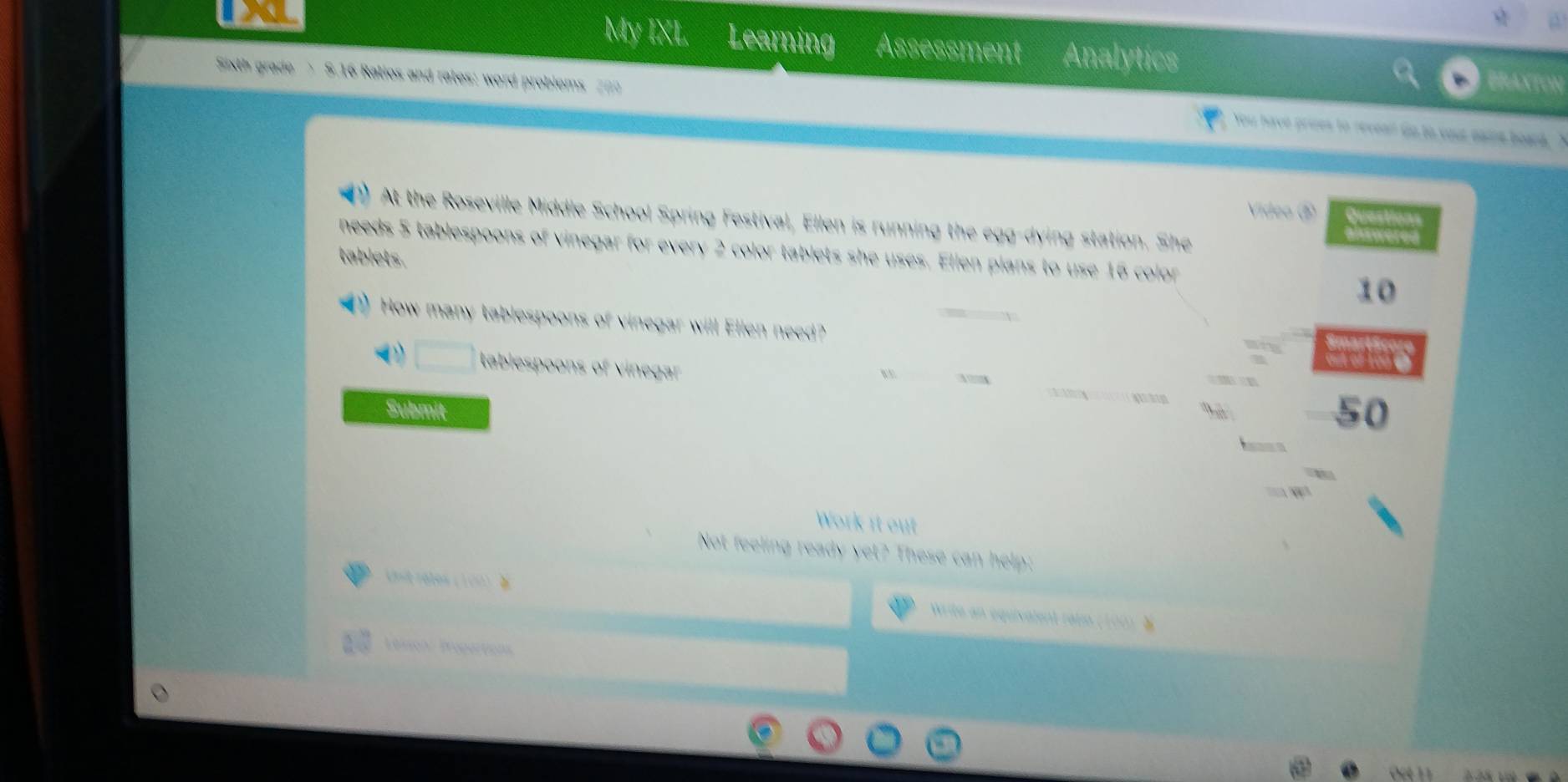 My IXI Learning Assessment Analytics 
Sixth grade 3.16 Ratios and rates: word problems 200
At the Roseville Middle School Spring Festival, Ellen is running the egg-dying station. She 
needs 5 tablespoons of vinegar for every 2 color tablets she uses. Ellen plans to use 16 color 
tablets
10
How many tablespoons of vinegar will Ellen need? 
tablespoons of vinegar 
Submit 50
Work it out 
Not feeling ready yet? These can help: