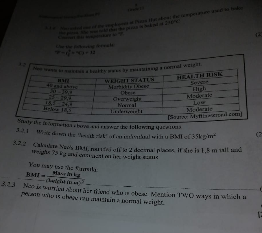 Grade I 1 
3t 4 Neo asked one of the employces at Pizza Hut about the temperature used to bake 
the pizza. She was told that the pizza is baked at 250°C
Convert this temperature to "F. 
(2 
Use the following formula:
^circ F=( 9/5 *°C)+32
ation above and answer the following questions. 
3.2.1 Write down the ‘health risk’ of an individual with a BMI of 35kg/m^2
(2 
3.2.2 Calculate Neo's BMI, rounded off to 2 decimal places, if she is 1,8 m tall and 
weighs 75 kg and comment on her weight status 
You may use the formula:
_ BMI=frac Massin kg(heightinm)^2
3.2.3 Neo is worried about her friend who is obese. Mention TWO ways in which a 
person who is obese can maintain a normal weight. 
12