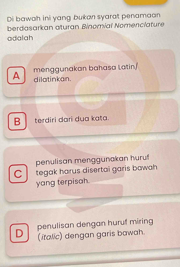 Di bawah ini yang bukan syarat penamaan
berdasarkan aturan Binomial Nomenclature
adalah
A menggunakan bahasa Latin/
dilatinkan.
B terdiri dari dua kata.
penulisan menggunakan huruf
C tegak harus disertai garis bawah
yang terpisah.
penulisan dengan huruf miring
D
(italic) dengan garis bawah.