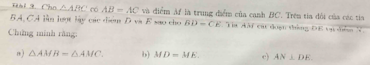 Cho △ ABC có AB=AC và điểm M là trung điểm của cạnh BC. Trên tia đối của các tia
BA, CA lần lượt lấy các điểm D và E sao cho BD=CE : Ta AM cát đoạn thằng ĐE tại điểm N. 
Chứng minh rằng: 
a) △ AMB=△ AMC. b) MD=ME. c) AN⊥ DE.