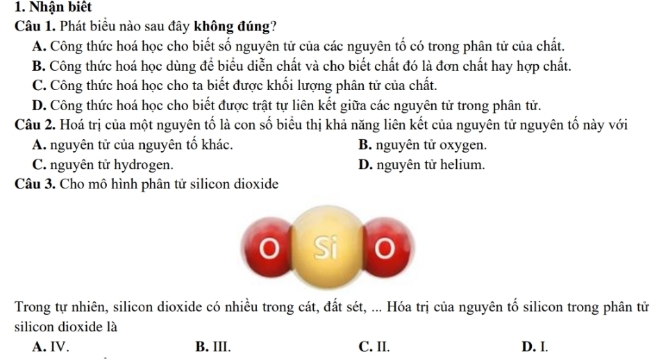 Nhận biết
Câu 1. Phát biểu nào sau đây không đúng?
A. Công thức hoá học cho biết số nguyên tử của các nguyên tố có trong phân tử của chất.
B. Công thức hoá học dùng để biểu diễn chất và cho biết chất đó là đơn chất hay hợp chất.
C. Công thức hoá học cho ta biết được khối lượng phân tử của chất.
D. Công thức hoá học cho biết được trật tự liên kết giữa các nguyên tử trong phân tử.
Câu 2. Hoá trị của một nguyên tố là con số biểu thị khả năng liên kết của nguyên tử nguyên tố này với
A. nguyên tử của nguyên tố khác. B. nguyên tử oxygen.
C. nguyên tử hydrogen. D. nguyên tử helium.
Câu 3. Cho mô hình phân tử silicon dioxide
Si a
Trong tự nhiên, silicon dioxide có nhiều trong cát, đất sét, ... Hóa trị của nguyên tố silicon trong phân tử
silicon dioxide là
A. IV. B. III. C. II. D. I.