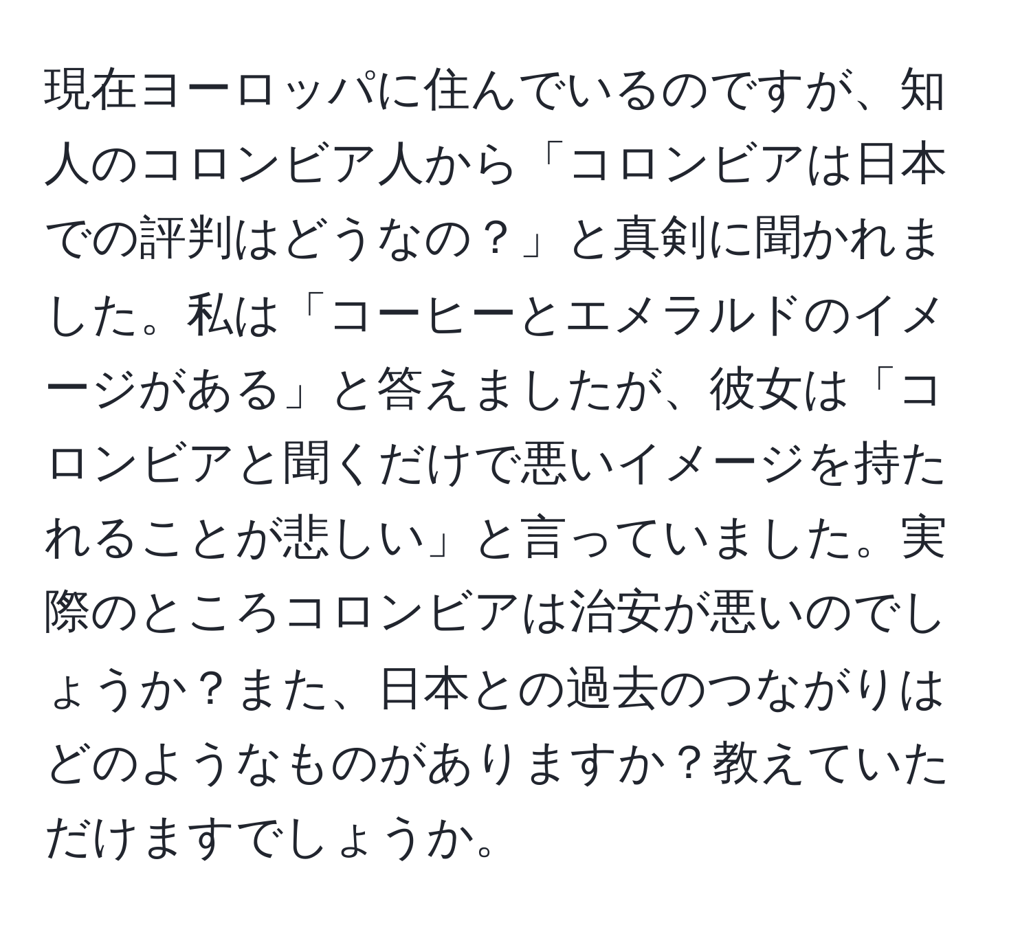 現在ヨーロッパに住んでいるのですが、知人のコロンビア人から「コロンビアは日本での評判はどうなの？」と真剣に聞かれました。私は「コーヒーとエメラルドのイメージがある」と答えましたが、彼女は「コロンビアと聞くだけで悪いイメージを持たれることが悲しい」と言っていました。実際のところコロンビアは治安が悪いのでしょうか？また、日本との過去のつながりはどのようなものがありますか？教えていただけますでしょうか。