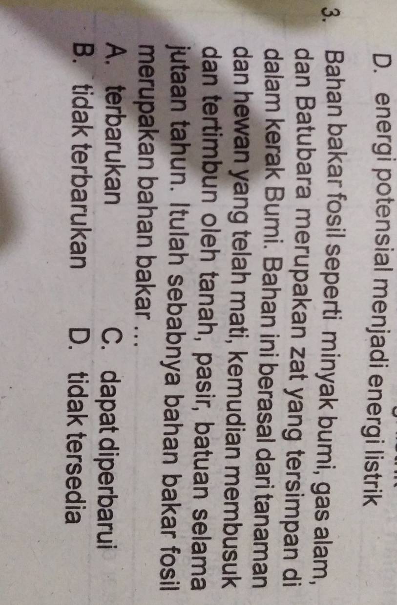 D. energi potensial menjadi energi listrik
3. Bahan bakar fosil seperti minyak bumi, gas alam,
dan Batubara merupakan zat yang tersimpan di
dalam kerak Bumi. Bahan ini berasal dari tanaman
dan hewan yang telah mati, kemudian membusuk
dan tertimbun oleh tanah, pasir, batuan selama
jutaan tahun. Itulah sebabnya bahan bakar fosil
merupakan bahan bakar ...
A. terbarukan C. dapat diperbarui
B. tidak terbarukan D. tidak tersedia